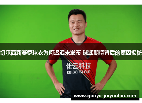 切尔西新赛季球衣为何迟迟未发布 球迷期待背后的原因揭秘