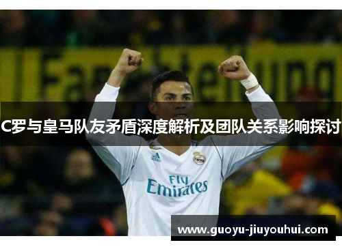 C罗与皇马队友矛盾深度解析及团队关系影响探讨