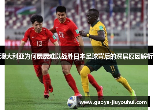 澳大利亚为何屡屡难以战胜日本足球背后的深层原因解析
