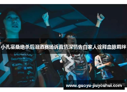 小孔塞桑绝杀后泪洒赛场诉真情深情告白家人诠释血脉羁绊 小孔塞桑绝杀后泪洒赛场诉真情深情告白家人诠释血脉羁绊