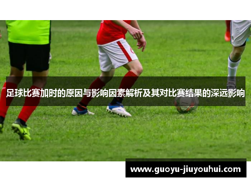 足球比赛加时的原因与影响因素解析及其对比赛结果的深远影响 足球比赛加时的原因与影响因素解析及其对比赛结果的深远影响