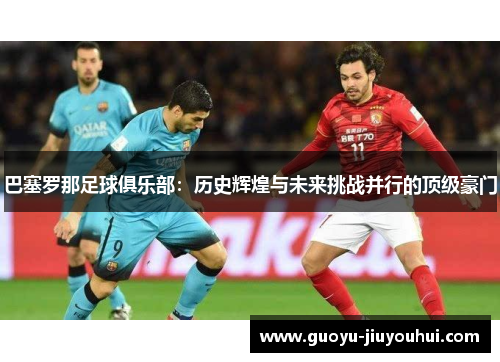巴塞罗那足球俱乐部:历史辉煌与未来挑战并行的顶级豪门 巴塞罗那足球俱乐部:历史辉煌与未来挑战并行的顶级豪门