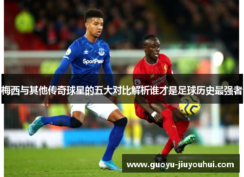 梅西与其他传奇球星的五大对比解析谁才是足球历史最强者 梅西与其他传奇球星的五大对比解析谁才是足球历史最强者
