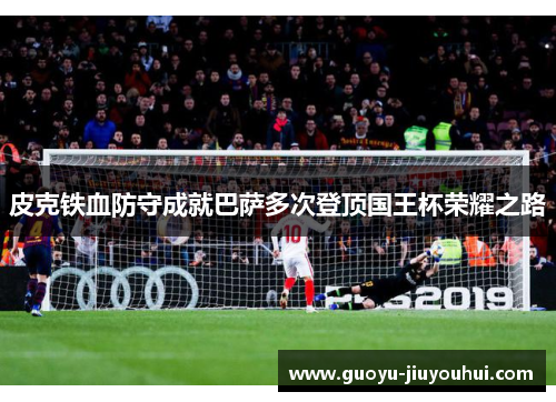 皮克铁血防守成就巴萨多次登顶国王杯荣耀之路