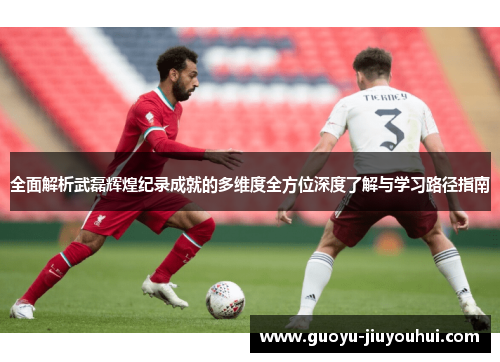 全面解析武磊辉煌纪录成就的多维度全方位深度了解与学习路径指南