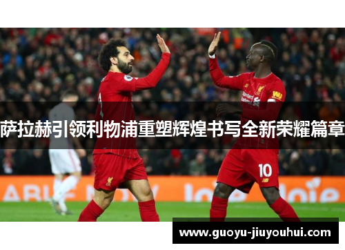 萨拉赫引领利物浦重塑辉煌书写全新荣耀篇章