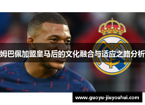 姆巴佩加盟皇马后的文化融合与适应之路分析 姆巴佩加盟皇马后的文化融合与适应之路分析