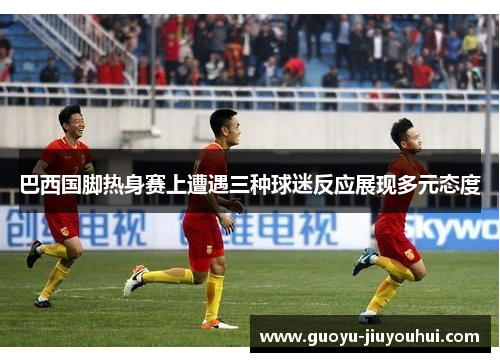 巴西国脚热身赛上遭遇三种球迷反应展现多元态度