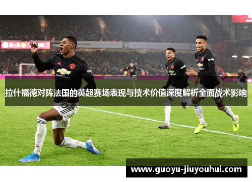 拉什福德对阵法国的英超赛场表现与技术价值深度解析全面战术影响