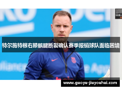 特尔施特根右膝髌腱断裂确认赛季报销球队面临困境 特尔施特根右膝髌腱断裂确认赛季报销球队面临困境