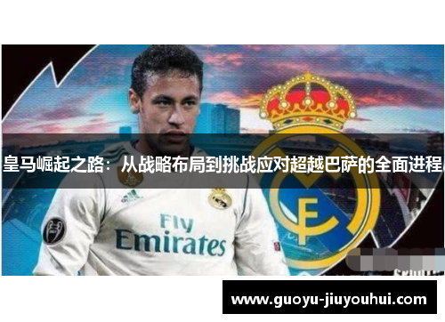 皇马崛起之路:从战略布局到挑战应对超越巴萨的全面进程 皇马崛起之路:从战略布局到挑战应对超越巴萨的全面进程